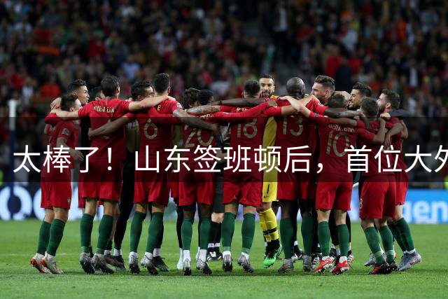 太棒了！山东签班顿后，首位大外援星夜抵达济南，新外教也在路上